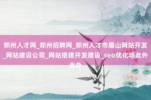 郑州人才网_郑州招聘网_郑州人才市眉山网站开发_网站建设公司_网站搭建开发建设_seo优化场此外