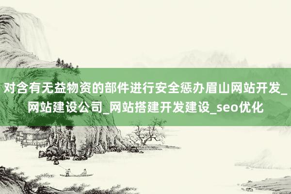 对含有无益物资的部件进行安全惩办眉山网站开发_网站建设公司_网站搭建开发建设_seo优化