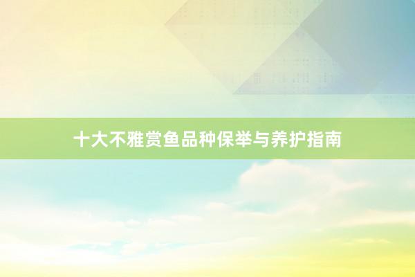 十大不雅赏鱼品种保举与养护指南